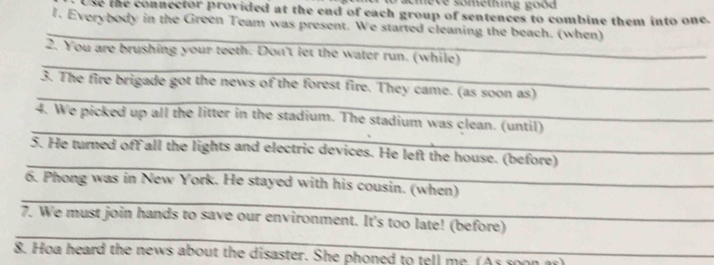 acmeve something good 
Use the connector provided at the end of each group of sentences to combine them into one. 
_ 
1. Everybody in the Green Team was present. We started cleaning the beach. (when) 
_ 
2. You are brushing your teeth. Don't let the water run. (while) 
_ 
3. The fire brigade got the news of the forest fire. They came. (as soon as) 
_ 
4. We picked up all the litter in the stadium. The stadium was clean. (until) 
_ 
5. He turned off all the lights and electric devices. He left the house. (before) 
_ 
6. Phong was in New York. He stayed with his cousin. (when) 
_ 
7. We must join hands to save our environment. It's too late! (before) 
8. Hoa heard the news about the disaster. She phoned to tell me. (As soon ar)