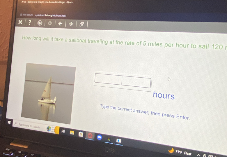 A+LS - Molion in a Straight Line, Erwondrick Hogan - Opera 
△ Not secure apluslead.lisd.org/als/index.htm l 
? 
How long will it take a sailboat traveling at the rate of 5 miles per hour to sail 120
hours
Type the correct answer, then press Enter. 
Type here to search 
71