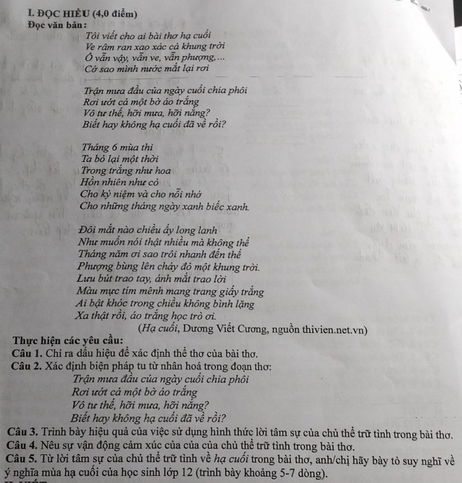 ĐQC HIÈU (4,0 điểm)
Đọc văn bản :
Tôi viết cho ai bài thơ hạ cuối
Ve râm ran xao xác cả khung trời
Ở vẫn vậy, vẫn ve, vẫn phượng, ...
Cở sao mình nước mắt lại rơi
Trận mưa đầu của ngày cuối chia phôi
Rơi ướt cả một bờ áo trắng
Vô tư thế, hỡi mưa, hỡi nắng?
Biết hay không hạ cuối đã về rồi?
Tháng 6 mùa thi
Ta bỏ lại một thời
Trọng trắng như hoa
Hồn nhiên như cỏ
Cho kỷ niệm và cho nỗi nhớ
Cho những tháng ngày xanh biếc xanh.
Đôi mắt nào chiều ấy long lanh
Như muốn nói thật nhiều mà không thể
Tháng năm ơi sao trôi nhanh đến thế
Phượng bùng lên cháy đỏ một khung trời.
Lưu bút trao tay, ánh mắt trao lời
Màu mực tím mênh mang trang giấy trắng
Ai bật khóc trong chiều không bình lặng
Xa thật rồi, áo trắng học trò ơi.
(Hạ cuối, Dương Viết Cương, nguồn thivien.net.vn)
Thực hiện các yêu cầu:
Câu 1. Chỉ ra dấu hiệu để xác định thể thơ của bài thơ.
Câu 2. Xác định biện pháp tu từ nhân hoá trong đoạn thơ:
Trận mưa đầu của ngày cuối chia phối
Rơi ướt cả một bờ áo trắng
Vô tư thể, hỡi mưa, hỡi nắng?
Biết hay không hạ cuối đã về rồi?
Câu 3. Trình bày hiệu quả của việc sử dụng hình thức lời tâm sự của chủ thể trữ tình trong bài thơ.
Câu 4. Nêu sự vận động cảm xúc của của của chủ thể trữ tình trong bài thơ.
Câu 5. Từ lời tâm sự của chủ thể trữ tình về hạ cuối trong bài thơ, anh/chị hãy bày tỏ suy nghĩ về
ý nghĩa mùa hạ cuối của học sinh lớp 12 (trình bày khoảng 5-7 dòng).