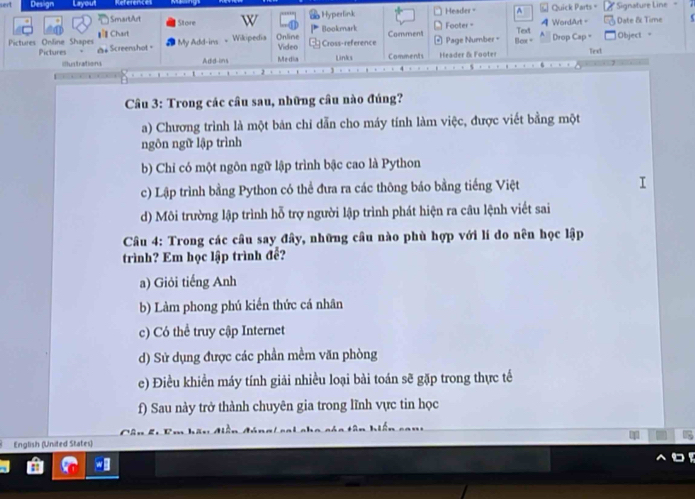 sert = Quick Parts= * Signature Line 7
Hyperlink Header - ^
SmarbArt Store
* Chart Footer - Text Drop Cap = Date & Time Object "
Pictures Online Shapes Screenshot= Video Cross-reference Bookmark Comment Page Number - Box = A WordArt -
Pictures = My Add-ins Wikipedia Online
iltuntrations Add-ins Media Links Comments Header & Footer Text
Câu 3: Trong các cầu sau, những câu nào đúng?
a) Chương trình là một bản chỉ dẫn cho máy tính làm việc, được viết bằng một
ngôn ngữ lập trình
b) Chỉ có một ngôn ngữ lập trình bậc cao là Python
c) Lập trình bằng Python có thể đưa ra các thông báo bằng tiếng Việt
d) Môi trường lập trình hỗ trợ người lập trình phát hiện ra câu lệnh viết sai
* Câu 4: Trong các câu say đây, những câu nào phù hợp với lí do nên học lập
trình? Em học lập trình để?
a) Giỏi tiếng Anh
b) Làm phong phú kiến thức cá nhân
c) Có thể truy cập Internet
d) Sử dụng được các phần mềm văn phòng
e) Điều khiền máy tính giải nhiều loại bài toán sẽ gặp trong thực tế
f) Sau này trở thành chuyên gia trong lĩnh vực tin học
English (United States)
a