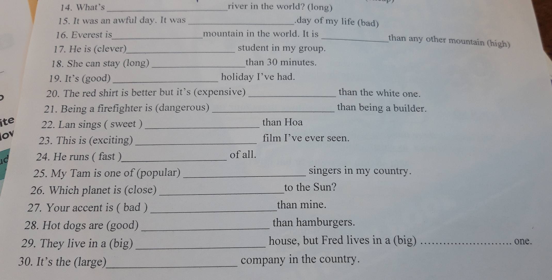 What's_ river in the world? (long) 
15. It was an awful day. It was _.day of my life (bad) 
16. Everest is_ mountain in the world. It is_ 
than any other mountain (high) 
17. He is (clever)_ student in my group. 
18. She can stay (long) _than 30 minutes. 
19. It’s (good) _holiday I’ve had. 
20. The red shirt is better but it’s (expensive) _than the white one. 
21. Being a firefighter is (dangerous) _than being a builder. 
ite 22. Lan sings ( sweet )_ than Hoa 
ov 
23. This is (exciting)_ 
film I’ve ever seen. 
10 24. He runs ( fast )_ 
of all. 
25. My Tam is one of (popular) _singers in my country. 
26. Which planet is (close)_ 
to the Sun? 
27. Your accent is ( bad ) _than mine. 
28. Hot dogs are (good)_ 
than hamburgers. 
29. They live in a (big)_ house, but Fred lives in a (big) _one. 
30. It’s the (large)_ company in the country.