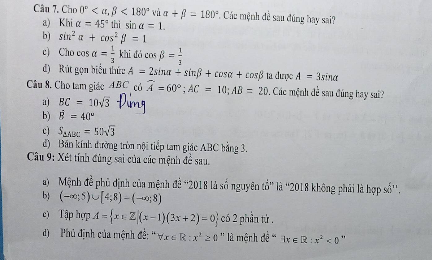 Cho 0° , beta <180° và alpha +beta =180° *. Các mệnh đề sau đúng hay sai?
a) Khi alpha =45° thì sin alpha =1.
b) sin^2alpha +cos^2beta =1
c) Cho cos alpha = 1/3 khi đó cos beta = 1/3 
d) Rút gọn biểu thức A=2sin alpha +sin beta +cos alpha +cos beta ta được A=3sin alpha
Câu 8. Cho tam giác ABC có widehat A=60°; AC=10; AB=20. Các mệnh đề sau đúng hay sai?
a) BC=10sqrt(3)
b) hat B=40°
c) S_△ ABC=50sqrt(3)
d) Bán kính đường tròn nội tiếp tam giác ABC bằng 3.
Câu 9: Xét tính đúng sai của các mệnh đề sau.
a) Mệnh đề phủ định của mệnh đề “2018 là số nguyên tổ” là “2018 không phải là hợp số”.
b) (-∈fty ;5)∪ [4;8)=(-∈fty ;8)
c) Tập hợp A= x∈ Z|(x-1)(3x+2)=0 có 2 phần tử .
d) Phủ định của mệnh đề: “ forall x∈ R:x^2≥ 0 là mệnh đề ' exists x∈ R:x^2<0</tex> ,