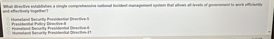 What directive establishes a single comprehensive national incident management system that allows all levels of government to work efficiently
and effectively together?
Homeland Security Presidential Directive -5
Presidential Policy Directive -8
Homeland Security Presidential Directive -6
Homeland Security Presidential Directive -21