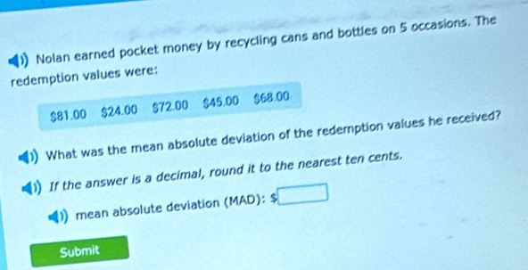 Nolan earned pocket money by recycling cans and bottles on 5 occasions. The 
redemption values were:
$81.00 $24.00 $72.00 $45.00 $68.00
What was the mean absolute deviation of the redemption values he received? 
If the answer is a decimal, round it to the nearest ten cents. 
mean absolute deviation (MAD): 5 □ 
Submit