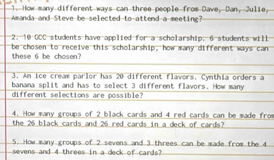 How many different ways can three people from Dave, Dan, Julie, 
Amanda-and Steve be-selected to-attend a-meeting? 
2. 10 GCC students have applied for a scholarship. 6 students will 
be chosen to receive this scholarship, how many different ways can 
these 6 be chosen? 
3. An ice cream parlor has 20 different flavors. Cynthia orders a 
banana split and has to select 3 different flavors. How many 
different selections are possible? 
4. How many groups of 2 black cards and 4 red cards can be made from 
the 26 black cards and 26 red cards in a deck of cards? 
5. How many groups of 2 sevens and 3 threes can be made from the 4
sevens and 4 threes in a deck of cards?