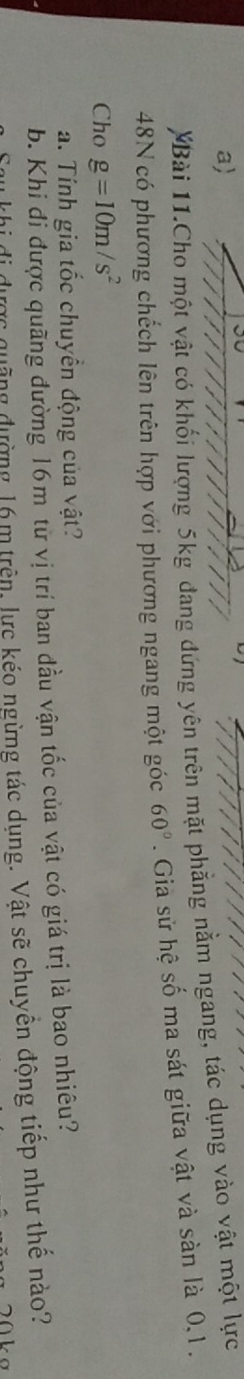 a 
Bài 11.Cho một vật có khối lượng 5kg đang đứng yên trên mặt phẳng nằm ngang, tác dụng vào vật một lực 
48N có phương chếch lên trên hợp với phương ngang một góc 60°. Gia sử hệ số ma sát giữa vật và sàn là 0, 1. 
Cho g=10m/s^2
a. Tính gia tốc chuyền động của vật? 
b. Khi đi được quãng đường 16m từ vị trí ban đầu vận tốc của vật có giá trị là bao nhiêu? 
dộng đường 16 m trên, lực kéo ngừng tác dụng. Vật sẽ chuyền động tiếp như thế nào?