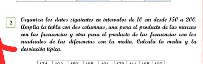 Organiza los datos siguientes en intervalos de 10 cm desde 150 a 200. 
Amplia la tabla con dos columnas, una para el producto de las marcas 
con las frecuencias y otra para el producto de las frecuencias con los 
cuadrados de las diferencias con la media. Calcula la media y la 
desviación típica.