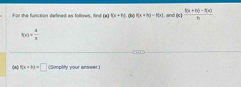 For the function defined as follows, find (a) f(x+h) , (b) f(x+h)-f(x) , and (c) (f(x+h)-f(x))/h .
f(x)= 4/x 
(a) f(x+h)=□ (Simplify your answer.)