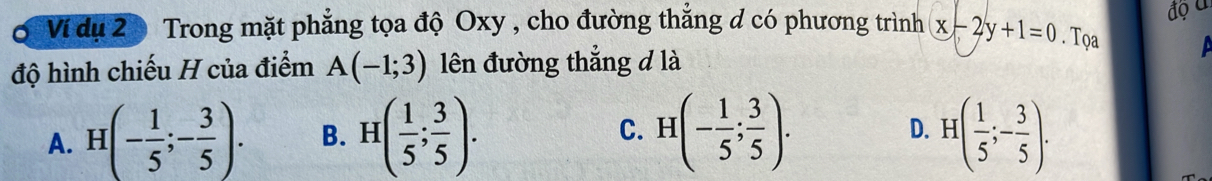 độ u
Vi dụ 20 Trong mặt phẳng tọa độ Oxy , cho đường thẳng d có phương trình x-2y+1=0. Tọa
độ hình chiếu H của điểm A(-1;3) lên đường thắng đ là
A. H(- 1/5 ;- 3/5 ). B. H( 1/5 ; 3/5 ). C. H(- 1/5 ; 3/5 ). H( 1/5 ;- 3/5 ). 
D.