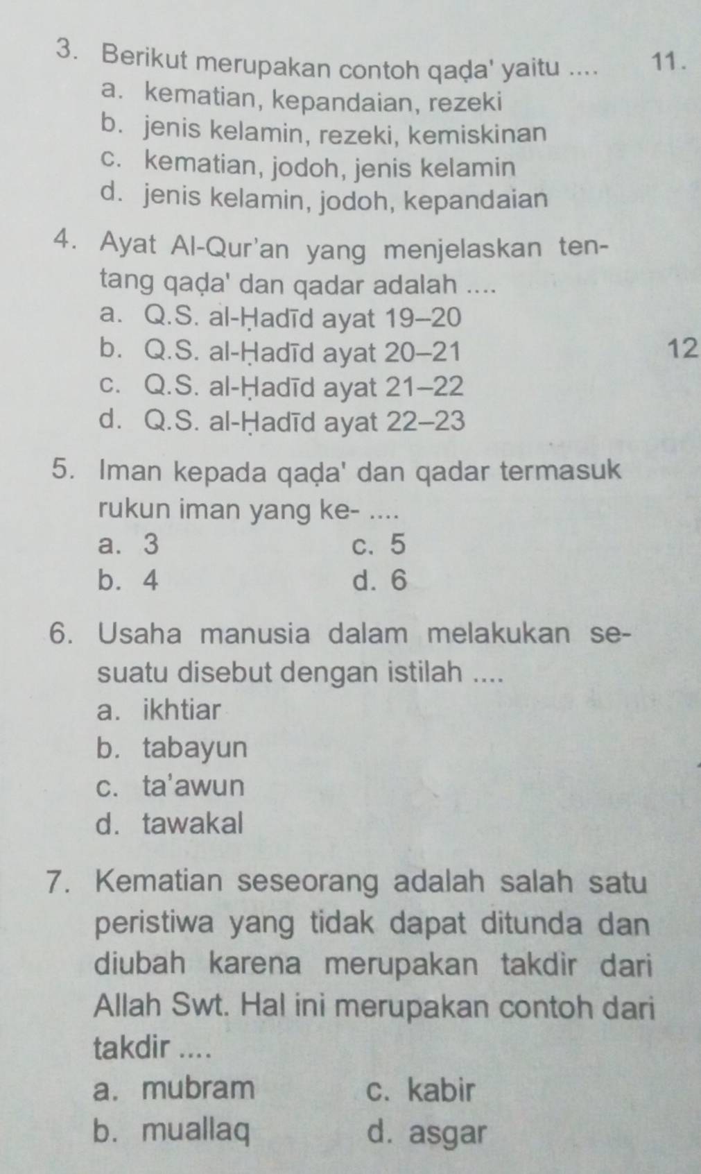 Berikut merupakan contoh qaḍa' yaitu .... 11.
a. kematian, kepandaian, rezeki
b. jenis kelamin, rezeki, kemiskinan
c. kematian, jodoh, jenis kelamin
d. jenis kelamin, jodoh, kepandaian
4. Ayat Al-Qur'an yang menjelaskan ten-
tang qaḍa' dan qadar adalah ....
a. Q.S. al-Ḥadīd ayat 19- 20
b. Q.S. al-Ḥadīd ayat 20-21 12
c. Q.S. al-Ḥadīd ayat 21-22
d. Q.S. al-Ḥadīd ayat 22-23
5. Iman kepada qaḍa' dan qadar termasuk
rukun iman yang ke- ....
a. 3 c. 5
b. 4 d. 6
6. Usaha manusia dalam melakukan se-
suatu disebut dengan istilah ....
a. ikhtiar
b. tabayun
c. ta'awun
d. tawakal
7. Kematian seseorang adalah salah satu
peristiwa yang tidak dapat ditunda dan 
diubah karena merupakan takdir dari
Allah Swt. Hal ini merupakan contoh dari
takdir ....
a. mubram c. kabir
bù muallaq d. asgar