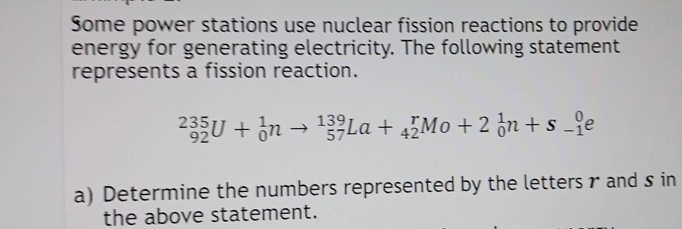 Some power stations use nuclear fission reactions to provide 
energy for generating electricity. The following statement 
represents a fission reaction.
_(92)^(235)U+_0^1nto _(57)^(139)La+_(42)^rMo+2_0^1n+s_(-1)^0e
a) Determine the numbers represented by the letters r and s in 
the above statement.