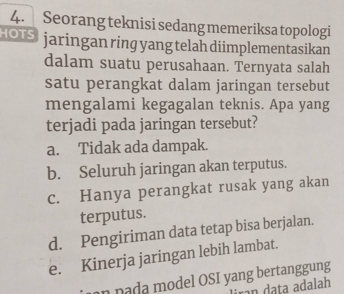 Seorang teknisi sedang memeriksa topologi
Ou jaringan ring yang telah diimplementasikan
dalam suatu perusahaan. Ternyata salah
satu perangkat dalam jaringan tersebut
mengalami kegagalan teknis. Apa yang
terjadi pada jaringan tersebut?
a. Tidak ada dampak.
b. Seluruh jaringan akan terputus.
c. Hanya perangkat rusak yang akan
terputus.
d. Pengiriman data tetap bisa berjalan.
e. Kinerja jaringan lebih lambat.
n n a da model OSI yang bertanggung
liran data adalah