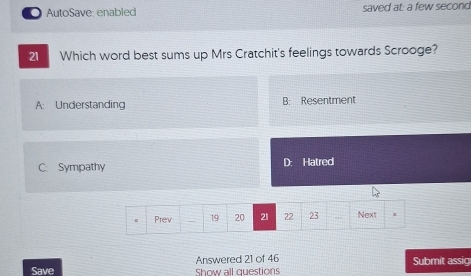 a AutoSave: enabled saved at: a few second
21 Which word best sums up Mrs Cratchit's feelings towards Scrooge?
A: Understanding B: Resentment
C. Sympathy D: Hatred
Prev . 19 20 21 22 23 Next 1
Save Answered 21 of 46 Show all questions Submit assig