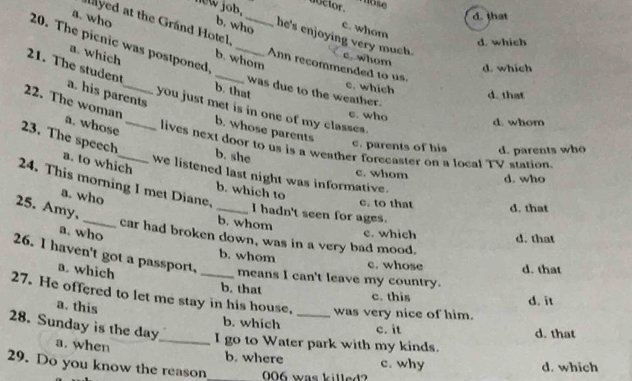 new job.
uctor. mose
d. that
layed at the Grand Hotel
c. whom
a. who b. whom
b. who he's enjoying very much . c whom
d which
20. The picnic was postponed_
21. The student
Ann recommended to us.
d. whích
a. which_ _b. that
c. which
was due to the weather.
a. his parents
d. that
22. The woman
you just met is in one of my classes.
c. who
d whom
a. whose_
b. whose parents
23. The speech
c. parents of his d. parents who
lives next door to us is a weather forecaster on a local TV station.
b. she
a. to which
c. whom
we listened last night was informative.
d. who
24. This morning I met Diane,
b. which to
a. who
c. to that d. that
25. Amy,
_I hadn't seen for ages.
b. whom
a. who
c. which d. that
_car had broken down, was in a very bad mood.
b. whom e. whose
26. I haven't got a passport. _means I can't leave my country.
a. which
d. that
b. that c. this
27. He offered to let me stay in his house, was very nice of him.
a. this
d. it
b. which c. it
d. that
28. Sunday is the day _ I go to Water park with my kinds.
a. when b. where c. why
29. Do you know the reason _ 006 was killed? d. which