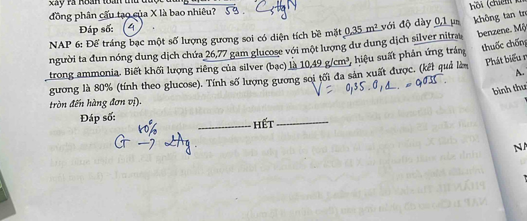 xây rã hoàn toàn thủ du 
đồng phân cấu tạo của X là bao nhiêu? 
Đáp số: 4 hồi (chiến ki 
* NAP 6: Để tráng bạc một số lượng gương soi có diện tích bề mặt 0,35m^2 với độ dày 0,1 µm không tan trẻ 
người ta đun nóng dung dịch chứa 26,77 gam glucose với một lượng dư dung dịch silver nitrat benzene. Mộ 
trong ammonia. Biết khối lượng riêng của silver (bạc) là 10, 49g/cm^3 2 hiệu suất phản ứng tráng thuốc chống 
A. 
gương là 80% (tính theo glucose). Tính số lượng gương sọi tối đa sản xuất được. (kết quả làm Phát biểu r 
bình thư 
tròn đến hàng đơn vị). 
Đáp số: 
_hết_ 
NA