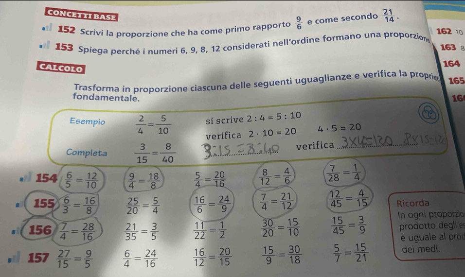 CONCETTI BASE
152 Scrivi la proporzione che ha come primo rapporto  9/6  e come secondo  21/14 .
162 10
153 Spiega perché i numeri 6, 9, 8, 12 considerati nell’ordine formano una proporzion
163 8
CALCOLO
164
Trasforma in proporzione ciascuna delle seguenti uguaglianze e verifica la proprie 165
fondamentale.
16
Esempio  2/4 = 5/10  si scrive 2:4=5:10
verifica 2· 10=20 4· 5=20
Completa  3/15 = 8/40 
verifica_
154  6/5 = 12/10   9/4 = 18/8   5/4 = 20/16   8/12 = 4/6   7/28 = 1/4 
155  6/3 = 16/8   25/20 = 5/4   16/6 = 24/9   7/4 = 21/12   12/45 = 4/15  Ricorda
156  7/4 = 28/16   21/35 = 3/5   11/22 = 1/2   30/20 = 15/10   15/45 = 3/9  In ogni proporzio
prodotto degli e
è uguale al prod
157  27/15 = 9/5   6/4 = 24/16   16/12 = 20/15   15/9 = 30/18   5/7 = 15/21  dei medi.