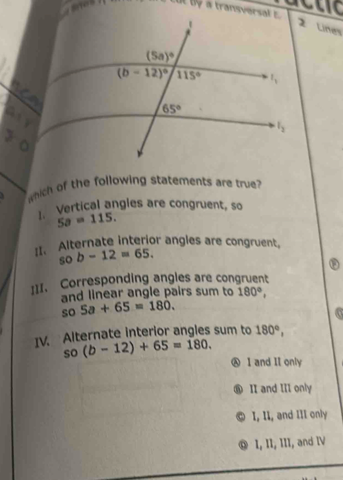 a transverst   
2 Lines
which of the following statements are true
1. Vertical angles are congruent, so
5a=115.
II. Alternate interior angles are congruent,
sob-12=65.
I]I. Corresponding angles are congruent
and linear angle pairs sum to 180°,
so 5a+65=180.
IV. Alternate interior angles sum to 180°,
so(b-12)+65=180.
Ⓐ I and I only
⑪ II and III only
I, II, and III only
® I, II, III, and IV