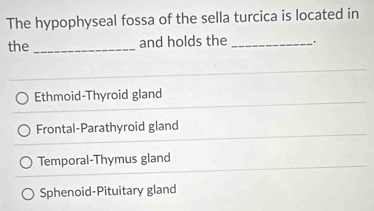 The hypophyseal fossa of the sella turcica is located in
the _and holds the_
.
Ethmoid-Thyroid gland
Frontal-Parathyroid gland
Temporal-Thymus gland
Sphenoid-Pituitary gland