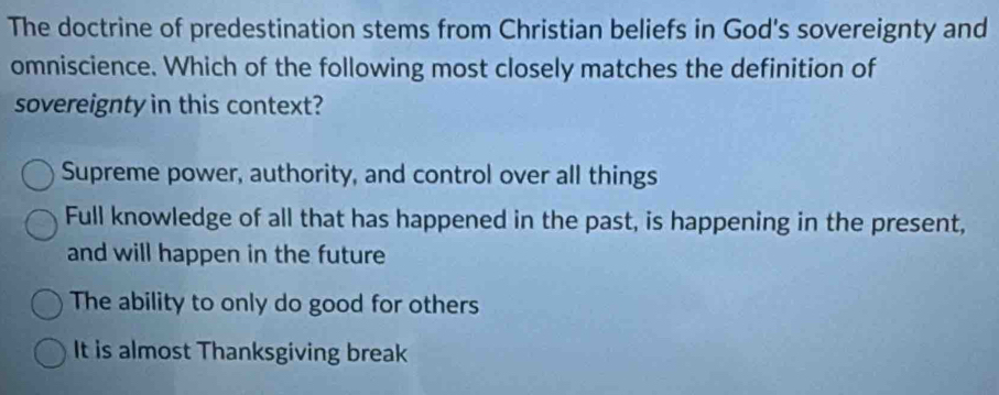 The doctrine of predestination stems from Christian beliefs in God's sovereignty and
omniscience. Which of the following most closely matches the definition of
sovereignty in this context?
Supreme power, authority, and control over all things
Full knowledge of all that has happened in the past, is happening in the present,
and will happen in the future
The ability to only do good for others
It is almost Thanksgiving break