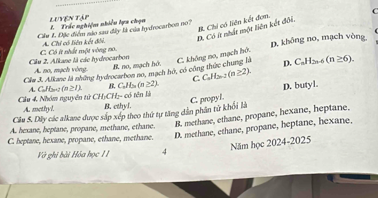 C
luyện tập
B. Chi có liên kết đơn.
L Trắc nghiệm nhiều lựa chọn
D. Có ít nhất một liên kết đôi.
Câu 1. Đặc điểm nào sau đây là của hydrocarbon no?
A. Chỉ có liên kết đôi.
D. không no, mạch vòng.
C. Có ít nhất một vòng no.
Câu 2. Alkane là các hydrocarbon
C. không no, mạch hở.
A. no, mạch vòng. B. no, mạch hở.
Câu 3. Alkane là những hydrocarbon no, mạch hở, có công thức chung là D. C_nH_2n-6(n≥ 6).
A. C_nH_2n+2(n≥ 1). B. C_nH_2n(n≥ 2). C. C_nH_2n-2(n≥ 2).
D. butyl.
Câu 4. Nhóm nguyên tử Ch H_3C H2- có tên là
C. propyl.
A. methyl. B. ethyl.
Câu 5. Dãy các alkane được sắp xếp theo thứ tự tăng dần phân tử khối là
B. methane, ethane, propane, hexane, heptane.
A. hexane, heptane, propane, methane, ethane. D. methane, ethane, propane, heptane, hexane.
C. heptane, hexane, propane, ethane, methane.
Năm học 2024-2025
Vở ghi bài Hóa học 11 4