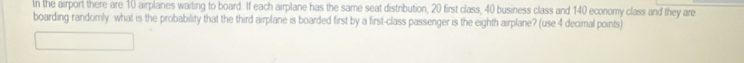 In the airport there are 10 airplanes waiting to board. If each airplane has the same seat distribution, 20 first class, 40 business class and 140 economy class and they are 
boarding randomly: what is the probability that the third airplane is boarded first by a first-class passenger is the eighth airplane? (use 4 decimal points)