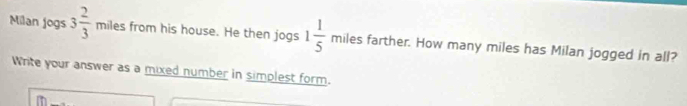 Milan jogs 3 2/3 milesfrom his house. He then jogs 1 1/5 milesfart her. How many miles has Milan jogged in all? 
Write your answer as a mixed number in simplest form.