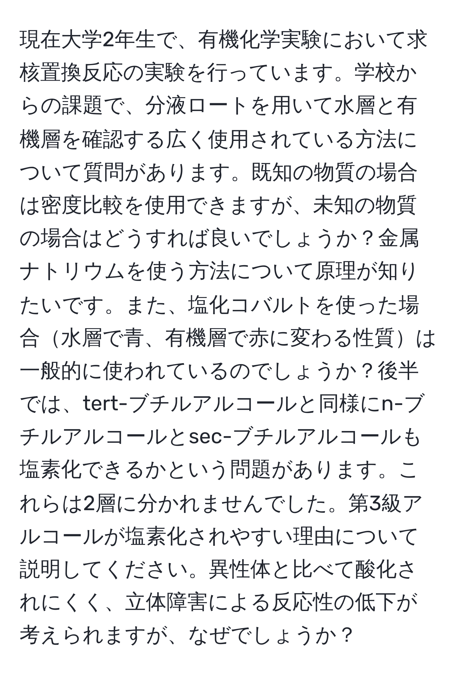 現在大学2年生で、有機化学実験において求核置換反応の実験を行っています。学校からの課題で、分液ロートを用いて水層と有機層を確認する広く使用されている方法について質問があります。既知の物質の場合は密度比較を使用できますが、未知の物質の場合はどうすれば良いでしょうか？金属ナトリウムを使う方法について原理が知りたいです。また、塩化コバルトを使った場合水層で青、有機層で赤に変わる性質は一般的に使われているのでしょうか？後半では、tert-ブチルアルコールと同様にn-ブチルアルコールとsec-ブチルアルコールも塩素化できるかという問題があります。これらは2層に分かれませんでした。第3級アルコールが塩素化されやすい理由について説明してください。異性体と比べて酸化されにくく、立体障害による反応性の低下が考えられますが、なぜでしょうか？