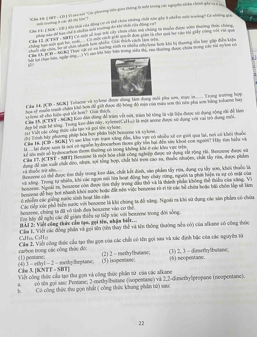  SBT - CD  Vì sao nói “Các phương tiện giao thông là một trong các nguyên nhân chính gây ra ô n
môi trường ở các đô thị lớn"?
Câu 11: SGK-CD Khí thải của động cơ có thế chứa những chất nào gây ô nhiễm môi trường? Có những giải
pháp nào đế hạn chế ô nhiễm môi trường do khí thải của động cơ?
Câu 12. [CTST - SBT] Có một số loại trái cây chưa chín mà chúng ta muốn được sớm thưởng thức chúng
chẳng hạn một quả bơ, xoài,... Có một cách giải quyết đơn giản là cho quả bơ vào túi giấy cùng với vài quả
chuối sắp chín, bơ sẽ chín nhanh hơn nhiều. Giải thích cách làm trên.
Câu 3.[CD-SGK] Thực vật có xu hướng sinh ra nhiều ethylene hơn khi bị thương tồn hay gặp điều kiện
bất lợi úng....) Vì sao khi bày bán trong siêu thị, rau thường được chứa trong các túi nylon có
x)
10?

Câu 14. [CD - SGK] Toluene và xylene được dùng làm dung môi pha sơn, mực in..... Trọng trường hợp
hoa sỹ muồn tranh chậm khô hơn đề giữ được độ bóng độ mịn của màu sơn thì nên pha sơn bằng toluene hay
xylene sẽ cho hiệu quả tốt hơn? Giải thích.
Câu 15. [CTST - SGK] Keo dán dùng để trám vết nứt, trám bê tông là vật liệu được sử dụng rộng rãi để làm
đẹp bê mặt bê tông. Trong keo dán này, xylene(C₈H₁₀) là một arene được sử dụng với vai trò dung môi.
(a) Viết các công thức cấu tạo và gọi tên xylene.
(b) Trình bày phương pháp hóa học phân biệt benzene và xylene.
Câu 16. (CD-SG Kỉ Vì sao khu vực trạm xăng dầu, khu vực có nhiều xê cơ giới qua lại, nơi có khói thuốc
là : lại được xem là nơi có nguồn hydrocarbon thơm gây tồn hại đến sức khoẻ con người? Hãy tìm hiểu và
kể tên một số hydrocarbon thơm thường có trong không khí ở các khu vực trên.
Câu 17. [CTST - SBT] Benzene là một hóa chất công nghiệp được sử dụng rất rộng rãi. Benzene được sử
dụng để sản xuất chất dẻo, nhựa, sợi tổng hợp, chất bôi trơn cao su, thuốc nhuộm, chất tẩy rữa, dược phẩm
và thuốc trừ sâu,.
Benzene có thể được tìm thấy trong keo dán, chất kết dính, sản phẩm tầy rửa, dụng cụ tẩy sơn, khói thuốc lá
và xăng. Trong tự nhiên, khi các ngọn núi lửa hoạt động hay cháy rừng, người ta phát hiện ra sự có mặt của
benzene. Ngoài ra, benzene còn được tìm thấy trong dầu thô và là thành phần không thể thiếu của xăng. Vì
benzene dễ bay hơi nhanh khỏi nước hoặc đất nên việc benzene rò ri từ các bể chứa hoặc bãi chôn lấp sẽ làm
ô nhiễm các giếng nước sinh hoạt lân cận.
Các tiếp xúc phổ biến nước với benzene là khi chúng ta đồ xăng. Ngoài ra khi sử dụng các sản phẩm có chứa
benzene, chúng ta đã vô tình đưa benzene vào cơ thể.
Em hãy đề nghị các để giảm thiều sự tiếp xúc với benzene trong đời sống.
BÀI 2: Viết công thức cấu tạo, gọi tên, nhận biết...
Câu 1. Viết các đồng phân và gọi tên (tên thay thế và tên thông thường nếu có) của alkane có công thức
C4H₁0, C_5H_12
Câu 2. Viết công thức cấu tạo thu gọn của các chất có tên gọi sau và xác định bậc của các nguyên từ
carbon trong các công thức đó:
(1) pentane; (2) 2 - methylbutane; (3) 2, 3 - dimethylbutane;
(4) 3 - ethyl - 2 - methylheptane; (5) isopentane; (6) neopentane.
Câu 3. [KNTT - SBT]
Viết công thức cấu tạo thu gọn và công thức phân tử của các alkane
a. có tên gọi sau: Pentane; 2-methylbutane (isopentane) và 2,2-dimethylpropane (neopentane).
b. Có công thức thu gọn nhất ( công thức khung phân tử) sau:
22