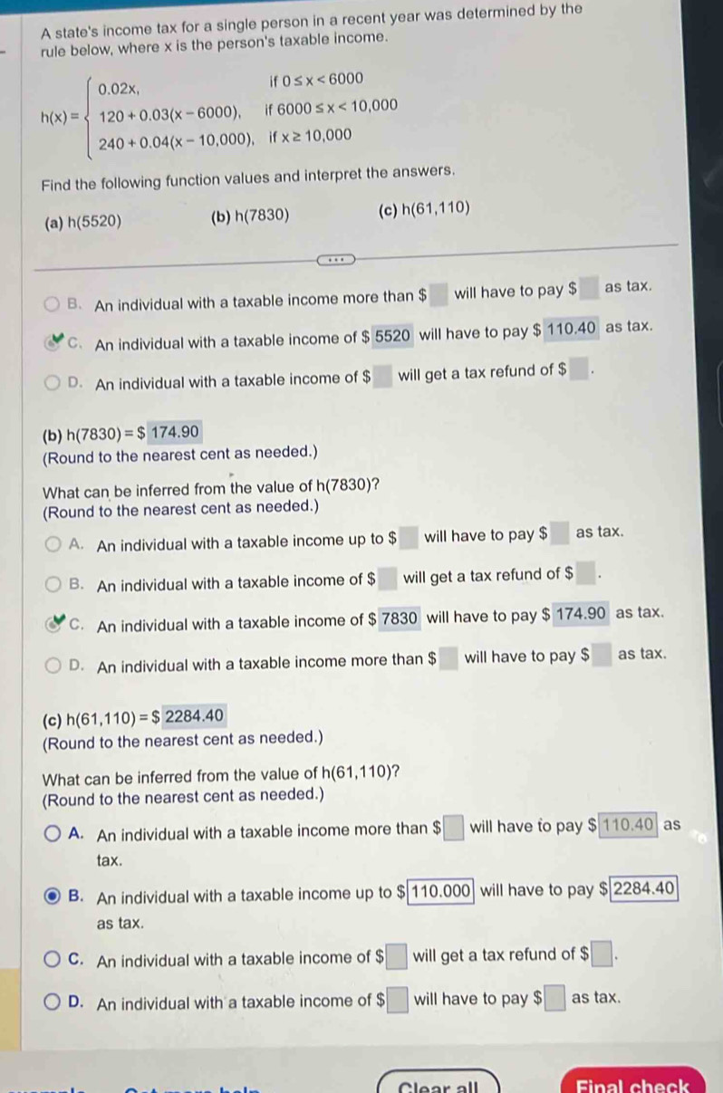 A state's income tax for a single person in a recent year was determined by the
rule below, where x is the person's taxable income.
h(x)=beginarrayl 0.02x,if0≤ x<6000 120+0.03(x-6000),if6000≤ x<10,000 240+0.04(x-10.000),ifx≥ 10,000endarray.
Find the following function values and interpret the answers.
(a) h(5520) (b) h(7830) (c) h(61,110)
B. An individual with a taxable income more than $ will have to pay $ as tax.
C An individual with a taxable income of $ 5520 will have to pay $ 110.40 as tax.
D. An individual with a taxable income of $ will get a tax refund of $
(b) h(7830)=$174.90
(Round to the nearest cent as needed.)
What can be inferred from the value of h(7830)
(Round to the nearest cent as needed.)
A. An individual with a taxable income up to $ will have to pay $□ as tax.
B. An individual with a taxable income of;□ will get a tax refund of $
C. An individual with a taxable income of $ 7830 will have to pay $ 174.90 as tax.
D. An individual with a taxable income more than $ will have to pay $ as tax.
(c) h(61,110)=$2284.40
(Round to the nearest cent as needed.)
What can be inferred from the value of h(61,110) ?
(Round to the nearest cent as needed.)
A. An individual with a taxable income more than $□ will have to pay $ 110.40 as
tax.
B. An individual with a taxable income up to $ 6|110.000 will have to pay $ 2284.40
as tax.
C. An individual with a taxable income of $□ will get a tax refund of $□ .
D. An individual with a taxable income of $□ will have to pay $□ as tax.
Clear all Final check