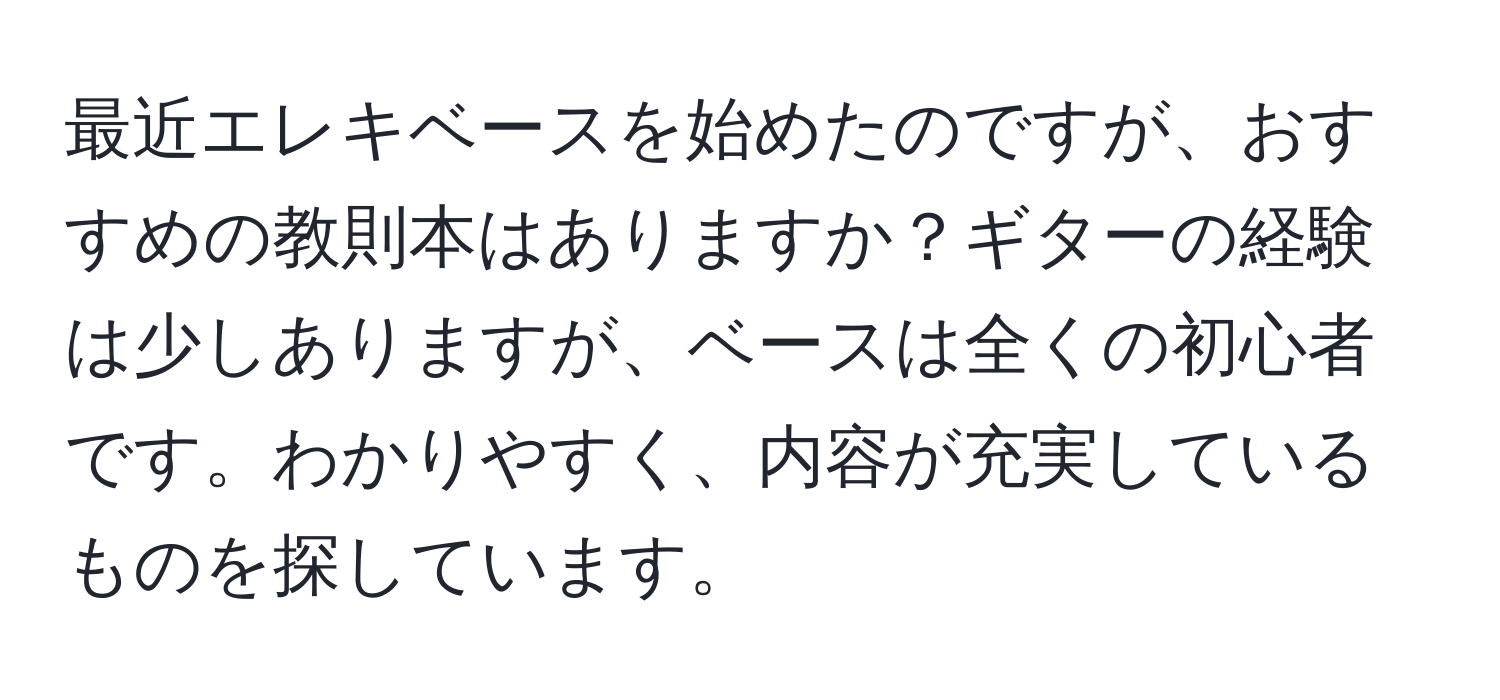 最近エレキベースを始めたのですが、おすすめの教則本はありますか？ギターの経験は少しありますが、ベースは全くの初心者です。わかりやすく、内容が充実しているものを探しています。