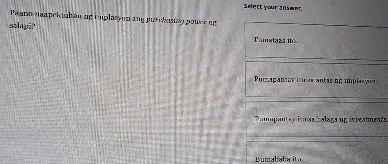 Select your answer.
Paano naapektuhan ng implasyon ang purchasing power ng
salapi?
Tumataas ito.
Pumapantay ito sa antas ng implasyon.
Pumapantay ito sa halaga ng investments.
Bumababa ito.