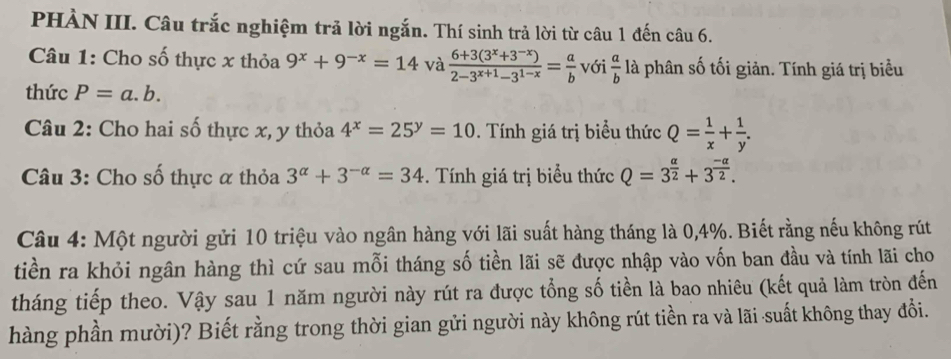 PHÀN III. Câu trắc nghiệm trả lời ngắn. Thí sinh trả lời từ câu 1 đến câu 6. 
Câu 1: Cho số thực x thỏa 9^x+9^(-x)=14 và  (6+3(3^x+3^(-x)))/2-3^(x+1)-3^(1-x) = a/b  với  a/b  là phân số tối giản. Tính giá trị biểu 
thức P=a.b. 
Câu 2: Cho hai số thực x, y thỏa 4^x=25^y=10. Tính giá trị biểu thức Q= 1/x + 1/y . 
Câu 3: Cho số thực α thỏa 3^(alpha)+3^(-alpha)=34. Tính giá trị biểu thức Q=3^(frac alpha)2+3^(frac -alpha)2. 
Câu 4: Một người gửi 10 triệu vào ngân hàng với lãi suất hàng tháng là 0,4%. Biết rằng nếu không rút 
tiền ra khỏi ngân hàng thì cứ sau mỗi tháng số tiền lãi sẽ được nhập vào vốn ban đầu và tính lãi cho 
tháng tiếp theo. Vậy sau 1 năm người này rút ra được tổng số tiền là bao nhiêu (kết quả làm tròn đến 
hàng phần mười)? Biết rằng trong thời gian gửi người này không rút tiền ra và lãi suất không thay đổi.