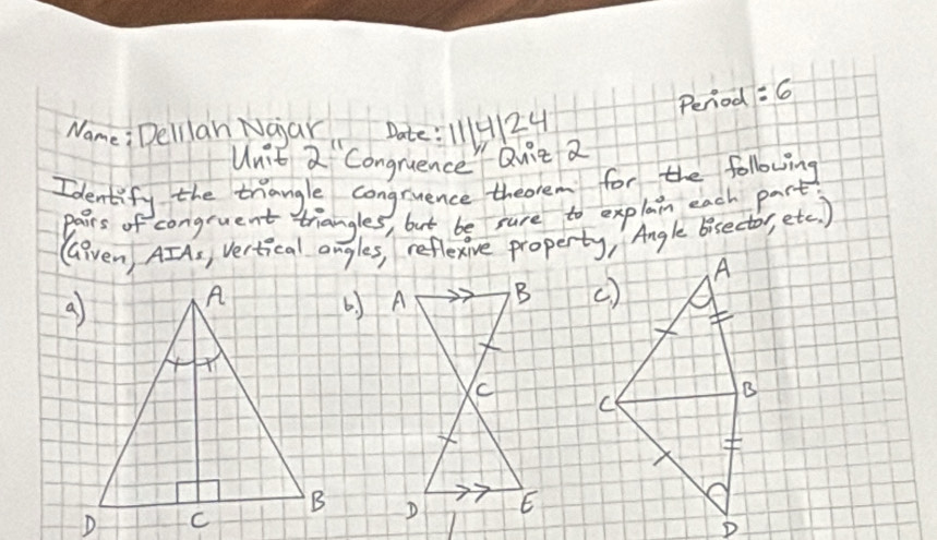 Period =6 
Name: Delilah Naar Date: 111H10 
Unit 2''2'' CongruenceQuit 2 
Identify the thangle congruence theorem for the following 
pairs of congruent triangles, but be sure to explain each part 
GGiven, AIAs, Vertical angles, reflexive property, Angle bisector, etc ) 
A 
() 
B 
C 

D