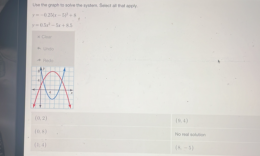 Use the graph to solve the system. Select all that apply.
y=-0.25(x-5)^2+8
y=0.5x^2-5x+8.5
Clear
Undo
Redo
(0,2)
(9,4)
(0,8) No real solution
(1,4)
(8,-5)