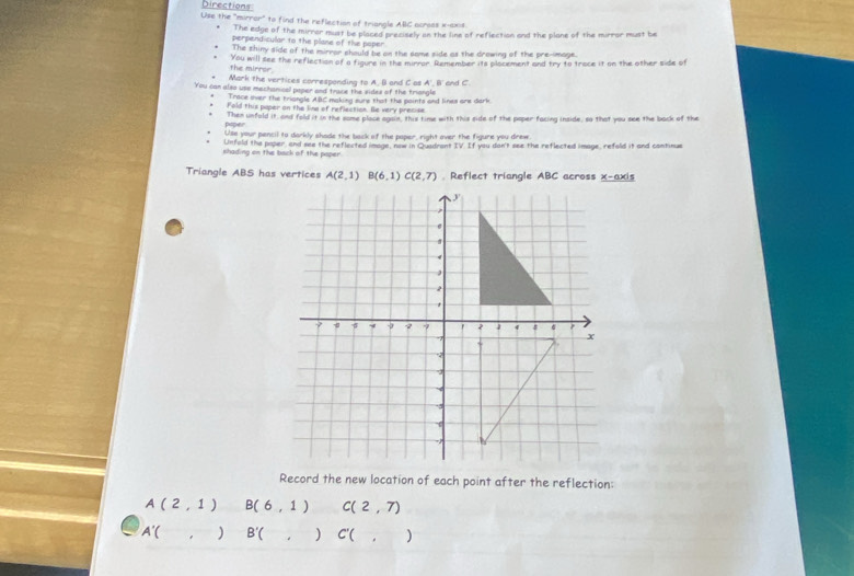 Directions: 
Use the "mirror" to find the reflection of triangle AIIC across x-axis 
The edge of the mirrar must be placed precisely on the line of reflection and the plane of the mirrar must be 
perpend cular to the plase of the paper 
The shiny side of the mirror should be on the same side as the drowing of the pre-image. 
You will see the reflection of a figure in the mirror. Remember its plocement and try to trace it on the other side of 
the mirror. 
Mark the vertices corresponding to A. B and C as A', BI' and C. 
You can also use mechanicel peper and trace the sides of the triongle 
Trace over the triangle ABC making sure that the points and lines ar dark 
Fold this poper on the line of reflaction. Be very precise 
poper Then unfold it, and fold it in the some place again, this time with this side of the paper facing inside, so that you see the back of the 
Uss your pencil to darkly shade the back of the poper, right over the figure you drew 
shading on the back of the paper Unfold the paper, and see the reflected image, now in Quadrant IV. If you don't see the reflected image, refold it and continue 
Triangle ABS has vertices A(2,1) B(6,1) C(2,7). Reflect triangle ABC across x-axis 
Record the new location of each point after the reflection:
A(2,1) B(6,1) C(2,7)
A'( ) B'() C'(, )