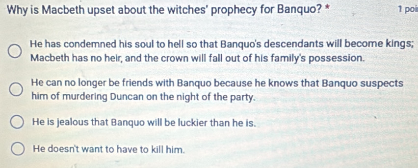 Why is Macbeth upset about the witches' prophecy for Banquo? * 1 poí
He has condemned his soul to hell so that Banquo's descendants will become kings;
Macbeth has no heir, and the crown will fall out of his family's possession.
He can no longer be friends with Banquo because he knows that Banquo suspects
him of murdering Duncan on the night of the party.
He is jealous that Banquo will be luckier than he is.
He doesn't want to have to kill him.