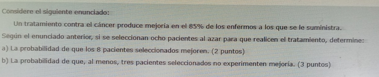 Considere el siguiente enunciado: 
Un tratamiento contra el cáncer produce mejoría en el 85% de los enfermos a los que se le suministra. 
Según el enunciado anterior, si se seleccionan ocho pacientes al azar para que realicen el tratamiento, determine: 
a) La probabilidad de que los 8 pacientes seleccionados mejoren. (2 puntos) 
b) La probabilidad de que, al menos, tres pacientes seleccionados no experimenten mejoría. (3 puntos)