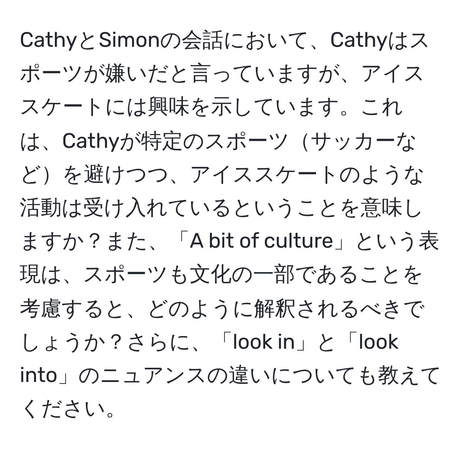 CathyとSimonの会話において、Cathyはスポーツが嫌いだと言っていますが、アイススケートには興味を示しています。これは、Cathyが特定のスポーツサッカーなどを避けつつ、アイススケートのような活動は受け入れているということを意味しますか？また、「A bit of culture」という表現は、スポーツも文化の一部であることを考慮すると、どのように解釈されるべきでしょうか？さらに、「look in」と「look into」のニュアンスの違いについても教えてください。