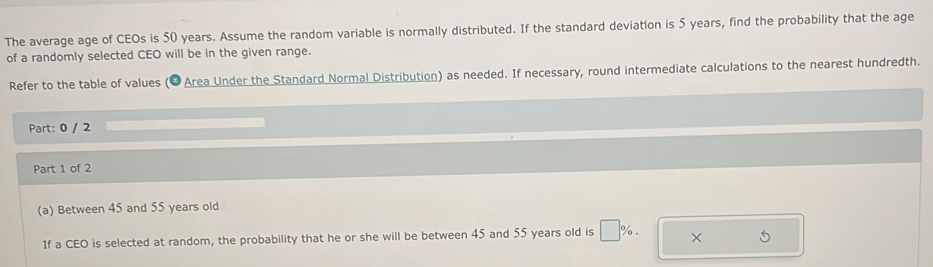 The average age of CEOs is 50 years. Assume the random variable is normally distributed. If the standard deviation is 5 years, find the probability that the age 
of a randomly selected CEO will be in the given range. 
Refer to the table of values (●Area Under the Standard Normal Distribution) as needed. If necessary, round intermediate calculations to the nearest hundredth. 
Part: 0 / 2 
Part 1 of 2 
(a) Between 45 and 55 years old 
If a CEO is selected at random, the probability that he or she will be between 45 and 55 years old is □ %. × 5