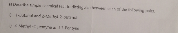 Describe simple chemical test to distinguish between each of the following pairs. 
i) 1 -Butanol and 2 -Methyl -2 -butanol 
ii) 4 -Methyl -2 -pentyne and 1 -Pentyne