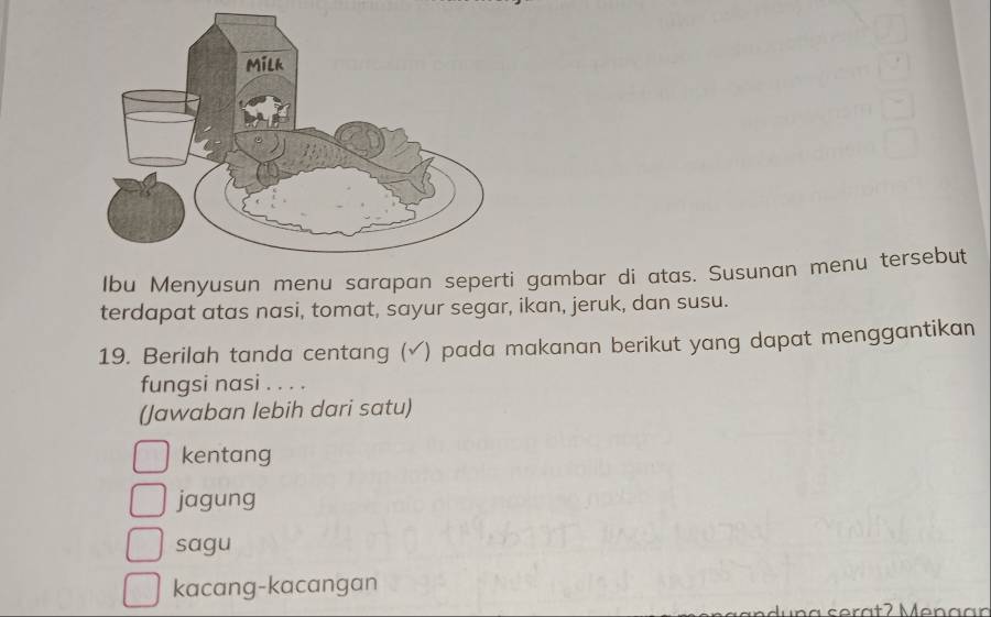 Ibu Menyusun menu sarapan seperti gambar di atas. Susunan menu tersebut 
terdapat atas nasi, tomat, sayur segar, ikan, jeruk, dan susu. 
19. Berilah tanda centang (√) pada makanan berikut yang dapat menggantikan 
fungsi nasi . . . . 
(Jawaban lebih dari satu) 
kentang 
jagung 
sagu 
kacang-kacangan 
erat2 Menäan