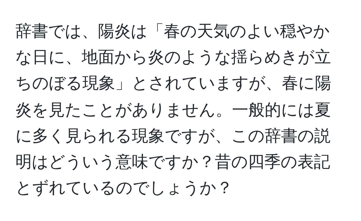 辞書では、陽炎は「春の天気のよい穏やかな日に、地面から炎のような揺らめきが立ちのぼる現象」とされていますが、春に陽炎を見たことがありません。一般的には夏に多く見られる現象ですが、この辞書の説明はどういう意味ですか？昔の四季の表記とずれているのでしょうか？