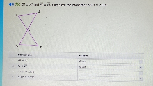 overline GI≌ overline HI and overline FI≌ overline EI. . Complete the proof that △ FGI≌ △ EHI. 
Statement Reason 
1 overline GI≌ overline HI Given 
2 overline FI≌ overline EI
Given 
3 ∠ EIH≌ ∠ FIG
4 △ FGI≌ △ EHI