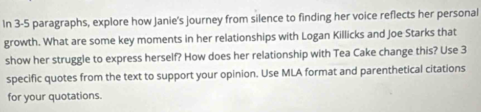 In 3-5 paragraphs, explore how Janie's journey from silence to finding her voice reflects her personal 
growth. What are some key moments in her relationships with Logan Killicks and Joe Starks that 
show her struggle to express herself? How does her relationship with Tea Cake change this? Use 3
specific quotes from the text to support your opinion. Use MLA format and parenthetical citations 
for your quotations.