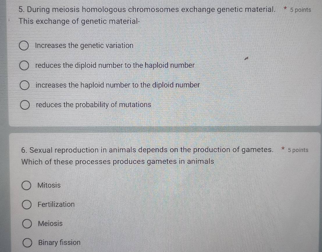 During meiosis homologous chromosomes exchange genetic material. * 5 points
This exchange of genetic material-
Increases the genetic variation
reduces the diploid number to the haploid number
increases the haploid number to the diploid number
reduces the probability of mutations
6. Sexual reproduction in animals depends on the production of gametes. * 5 points
Which of these processes produces gametes in animals
Mitosis
Fertilization
Meiosis
Binary fission