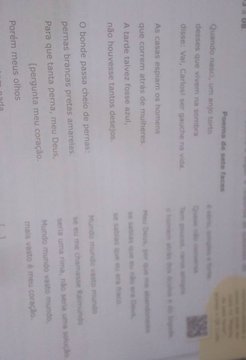 a 08 
te = 

Poema de sete faces e s 

Quando nasci, um anjo torto é sério, simples e fore. 
desses que vivem na sombra Quase não conversa 
disse: Vai, Carlos! ser gauche na vida. Tem poucos, rares anegos 
o homem atrás dos óculos e do fngads 
As casas espiam os homens 
que correm atrás de mulheres. Meu Deus, por que me abandonasts 
A tarde talvez fosse azul, se sabias que eu não era Deus, 
não houvesse tantos desejos. se sabias que eu era fraco. 
O bonde passa cheio de pernas: Mundo mundo vasto mundo 
pernas brancas pretas amarelas. se eu me chamassé Raïmundo 
Para que tanta perna, meu Deus, seria uma rima, não seria uma selução 
[pergunta meu coração. Mundo mundo vasto mundo, 
Porém meus olhos mais vasto é meu coração.