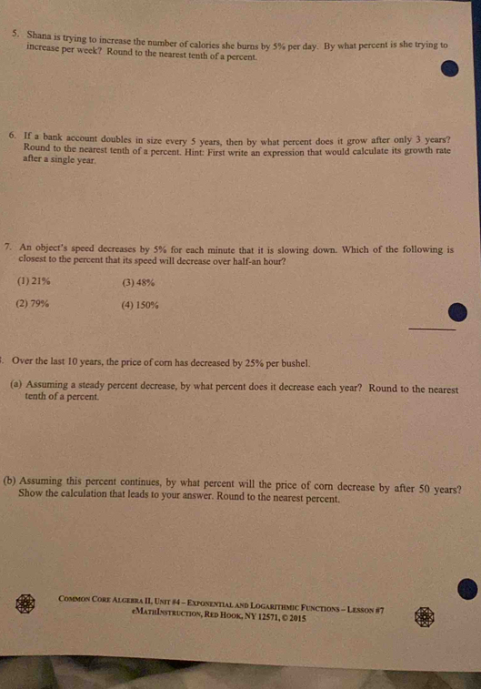 Shana is trying to increase the number of calories she burns by 5% per day. By what percent is she trying to
increase per week? Round to the nearest tenth of a percent.
6. If a bank account doubles in size every 5 years, then by what percent does it grow after only 3 years?
Round to the nearest tenth of a percent. Hint: First write an expression that would calculate its growth rate
after a single year.
7. An object's speed decreases by 5% for each minute that it is slowing down. Which of the following is
closest to the percent that its speed will decrease over half- an hour?
(1) 21% (3) 48%
(2) 79% (4) 150%. Over the last 10 years, the price of corn has decreased by 25% per bushel.
(a) Assuming a steady percent decrease, by what percent does it decrease each year? Round to the nearest
tenth of a percent.
(b) Assuming this percent continues, by what percent will the price of corn decrease by after 50 years?
Show the calculation that leads to your answer. Round to the nearest percent.
Common Core Algebra II, Unit #4 - Exponential and Logarithmic Functions - Lesson #7
eMathInstruction, Red Hook, NY 12571, © 2015