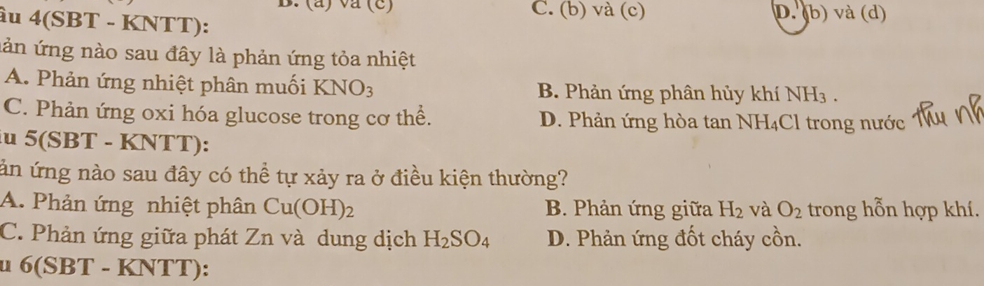 va (c) C. (b) và (c) D.(b) và (d)
ầu 4(SBT - KNTT):
lản ứng nào sau đây là phản ứng tỏa nhiệt
A. Phản ứng nhiệt phân muối KNO_3 B. Phản ứng phân hủy khí NH_3.
C. Phản ứng oxi hóa glucose trong cơ thể. D. Phản ứng hòa tan NH₄Cl trong nước
iu : 5(SBT - KNTT):
ản ứng nào sau đây có thể tự xảy ra ở điều kiện thường?
A. Phản ứng nhiệt phân Cu(OH)_2 B. Phản ứng giữa H_2 và O_2 trong hỗn hợp khí.
C. Phản ứng giữa phát Zn và dung dịch H_2SO_4 D. Phản ứng đốt cháy cồn.
u 6(SBT - KNTT):