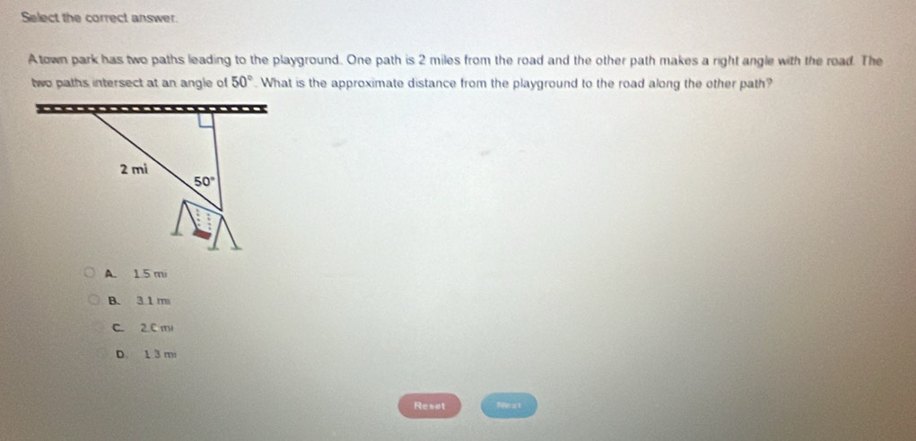 Select the correct answer.
Atown park has two paths leading to the playground. One path is 2 miles from the road and the other path makes a right angle with the road. The
two paths intersect at an angle of 50°. What is the approximate distance from the playground to the road along the other path?
A. 1.5 mi
B. 31 m
C. 2.C ml
D. 1 3 m
Reset Next