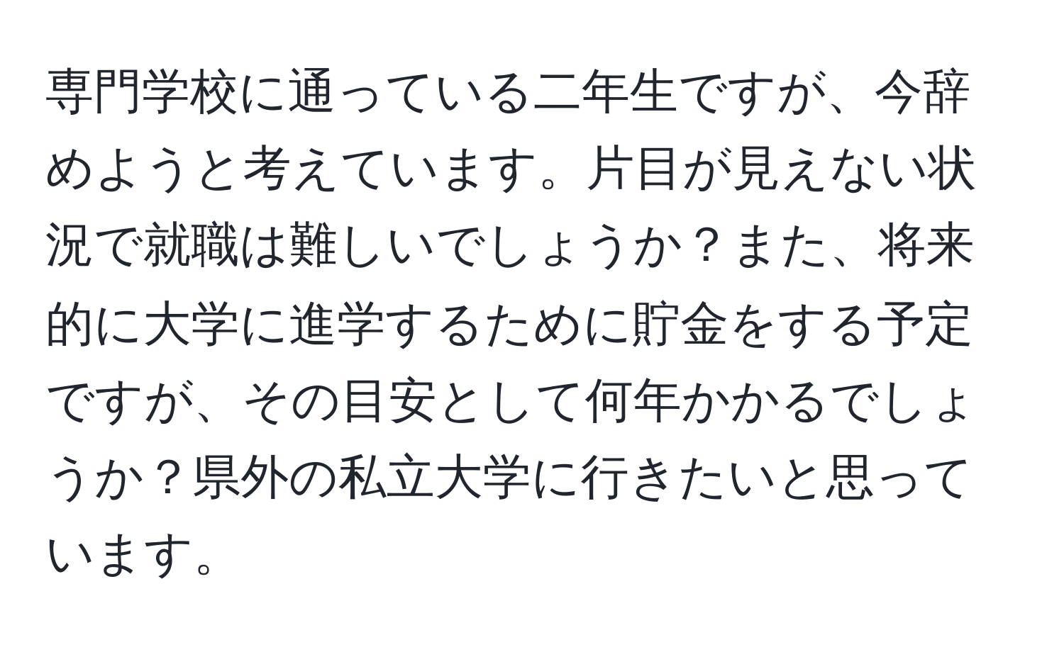 専門学校に通っている二年生ですが、今辞めようと考えています。片目が見えない状況で就職は難しいでしょうか？また、将来的に大学に進学するために貯金をする予定ですが、その目安として何年かかるでしょうか？県外の私立大学に行きたいと思っています。